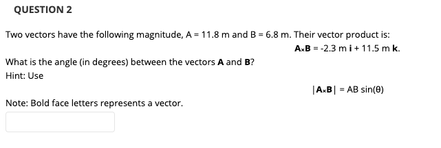 QUESTION 2
Two vectors have the following magnitude, A = 11.8 m and B = 6.8 m. Their vector product is:
AxB = -2.3 mi+11.5 m k.
What is the angle (in degrees) between the vectors A and B?
Hint: Use
|AxB| = AB sin(e)
Note: Bold face letters represents a vector.
