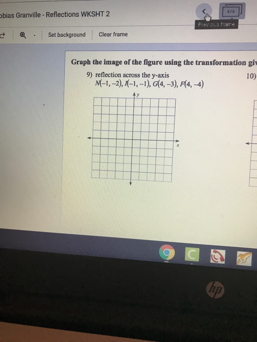 3/5
obias Granville - Reflections WKSHT 2
Prev cus frame
Set background
Clear frame
Graph the image of the figure using the transformation giv
10)
9) reflection across the y-axis
M(-1, -2), (-1, –1), G(4, -3), F(4, –4)
A y
hp
