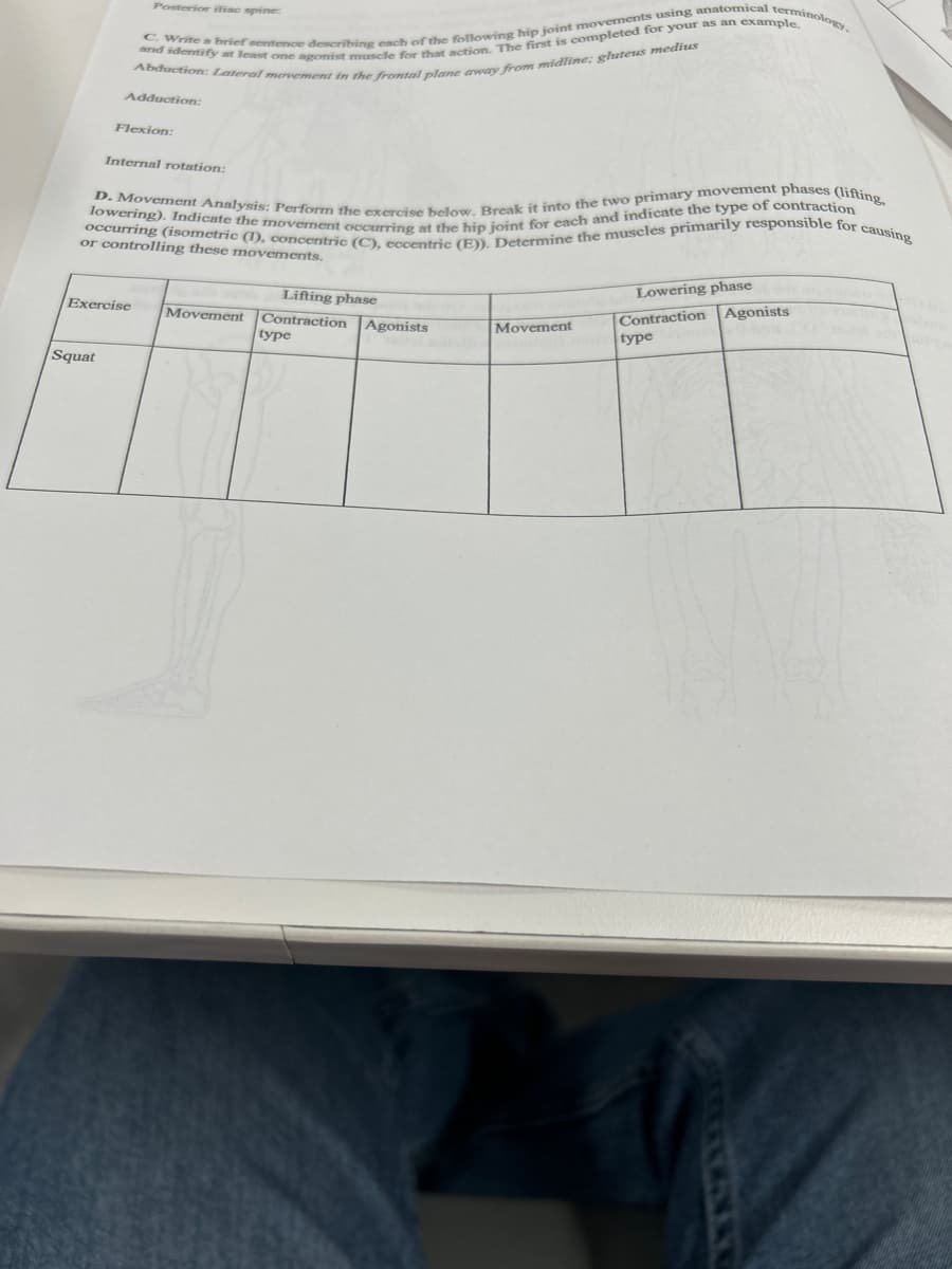 Posterior iliac spine:
C. Write a brief sentence describing each of the following hip joint movements using anatomical terminology,
and identify at least one agonist mascle for that action. The first is completed for your as an example.
Abduction: Lateral movement in the frontal plane away from midline; gluteus medius
Squat
Adduction:
Flexion:
Internal rotation:
D. Movement Analysis: Perform the exercise below. Break it into the two primary movement phases (lifting,
occurring (isometric (I), concentric (C), eccentric (E)). Determine the muscles primarily responsible for causing
lowering). Indicate the movement occurring at the hip joint for each and indicate the type of contraction
or controlling these movements.
Exercise
Movement
Lifting phase
Contraction
type
Agonists
Movement
Lowering phase
Agonists
Contraction
type