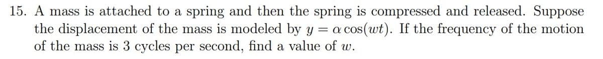 15. A mass is attached to a spring and then the spring is compressed and released. Suppose
the displacement of the mass is modeled by y = a cos(wt). If the frequency of the motion
of the mass is 3 cycles per second, find a value of w.