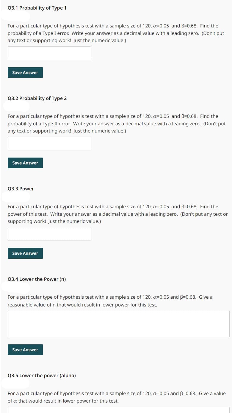 Q3.1 Probability of Type 1
For a particular type of hypothesis test with a sample size of 120, a=0.05 and B=0.68. Find the
probability of a Type I error. Write your answer as a decimal value with a leading zero. (Don't put
any text or supporting work! Just the numeric value.)
Save Answer
Q3.2 Probability of Type 2
For a particular type of hypothesis test with a sample size of 120, a=0.05 and B=0.68. Find the
probability of a Type II error. Write your answer as a decimal value with a leading zero. (Don't put
any text or supporting work! Just the numeric value.)
Save Answer
Q3.3 Power
For a particular type of hypothesis test with a sample size of 120, a=0.05 and B=0.68. Find the
power of this test. Write your answer as a decimal value with a leading zero. (Don't put any text or
supporting work! Just the numeric value.)
Save Answer
Q3.4 Lower the Power (n)
For a particular type of hypothesis test with a sample size of 120, a=0.05 and B=0.68. Give a
reasonable value of n that would result in lower power for this test.
Save Answer
Q3.5 Lower the power (alpha)
For a particular type of hypothesis test with a sample size of 120, a=0.05 and B=0.68. Give a value
of a that would result in lower power for this test.