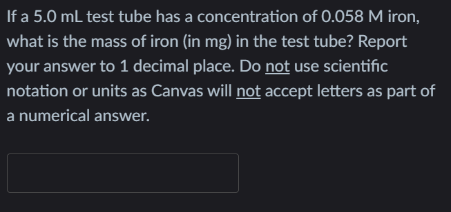 If a 5.0 mL test tube has a concentration of 0.058 M iron,
what is the mass of iron (in mg) in the test tube? Report
your answer to 1 decimal place. Do not use scientific
notation or units as Canvas will not accept letters as part of
a numerical answer.
