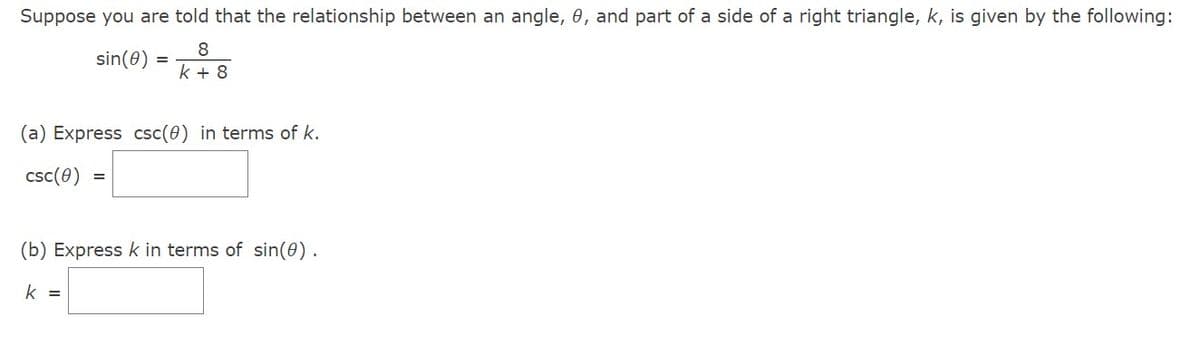 Suppose you are told that the relationship between an angle, 0, and part of a side of a right triangle, k, is given by the following:
sin(8)
8
k + 8
=
(a) Express csc(0) in terms of k.
csc (0)
=
(b) Express k in terms of sin(0).
k =