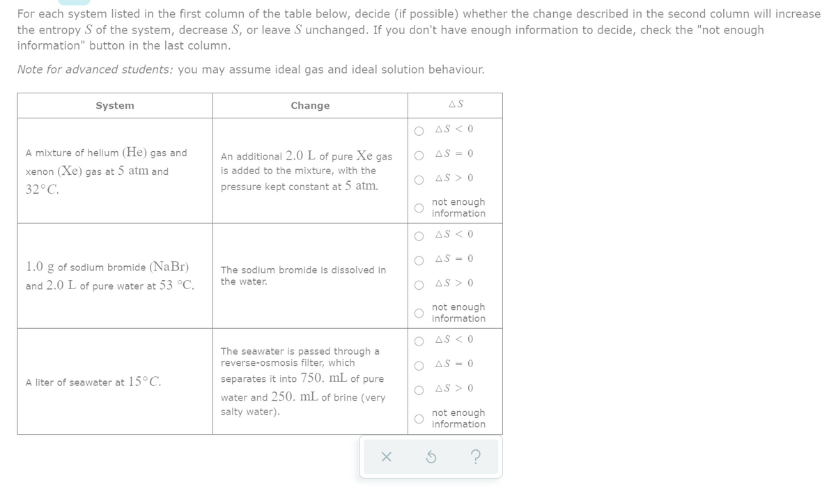 For each system listed in the first column of the table below, decide (if possible) whether the change described in the second column will increase
the entropy S of the system, decrease S, or leave S unchanged. If you don't have enough information to decide, check the "not enough
information" button in the last column.
Note for advanced students: you may assume ideal gas and ideal solution behaviour.
System
Change
AS
O AS < 0
A mixture of helium (He) gas and
O AS = 0
An additional 2.0 L of pure Xe gas
is added to the mixture, with the
xenon (Xe) gas at 5 atm and
O AS > 0
32°C.
pressure kept constant at 5 atm.
not enough
information
AS < 0
AS = 0
1.0
g of sodium bromide (NaBr)
The sodium bromide is dissolved in
and 2.0 L of pure water at 53 °C.
the water.
O AS > 0
not enough
information
O AS < 0
The seawater is passed through a
reverse-osmosis filter, which
O AS = 0
A liter of seawater at 15°C.
separates it into 750. mL of pure
AS > 0
water and 250. mL of brine (very
salty water).
not enough
information
