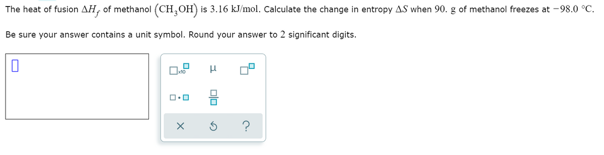 The heat of fusion AH, of methanol (CH,OH) is 3.16 kJ/mol. Calculate the change in entropy AS when 90. g of methanol freezes at -98.0 °C.
Be sure your answer contains a unit symbol. Round your answer to 2 significant digits.
x10
?
