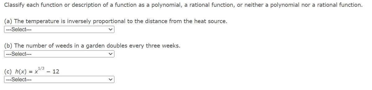 Classify each function or description of a function as a polynomial, a rational function, or neither a polynomial nor a rational function.
(a) The temperature is inversely proportional to the distance from the heat source.
---Select---
(b) The number of weeds in a garden doubles every three weeks.
---Select---
1/3
(c) h(x) = x
---Select---
- 12