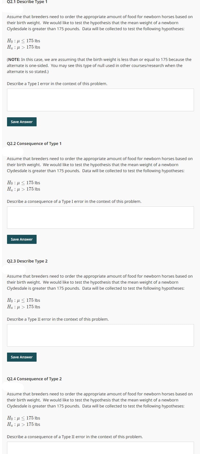 Q2.1 Describe Type 1
Assume that breeders need to order the appropriate amount of food for newborn horses based on
their birth weight. We would like to test the hypothesis that the mean weight of a newborn
Clydesdale is greater than 175 pounds. Data will be collected to test the following hypotheses:
Ho : μ < 175 lbs
Ha 175 lbs
μl
(NOTE: In this case, we are assuming that the birth weight is less than or equal to 175 because the
alternate is one-sided. You may see this type of null used in other courses/research when the
alternate is so stated.)
Describe a Type I error in the context of this problem.
Save Answer
Q2.2 Consequence of Type 1
Assume that breeders need to order the appropriate amount of food for newborn horses based on
their birth weight. We would like to test the hypothesis that the mean weight of a newborn
Clydesdale is greater than 175 pounds. Data will be collected to test the following hypotheses:
Hou 175 lbs
Ha: μ> 175 lbs
Describe a consequence of a Type I error in the context of this problem.
Save Answer
Q2.3 Describe Type 2
Assume that breeders need to order the appropriate amount of food for newborn horses based on
their birth weight. We would like to test the hypothesis that the mean weight of a newborn
Clydesdale is greater than 175 pounds. Data will be collected to test the following hypotheses:
Ho : A < 175 lbs
Ha: μ> 175 lbs
Describe a Type II error in the context of this problem.
Save Answer
Q2.4 Consequence of Type 2
Assume that breeders need to order the appropriate amount of food for newborn horses based on
their birth weight. We would like to test the hypothesis that the mean weight of a newborn
Clydesdale is greater than 175 pounds. Data will be collected to test the following hypotheses:
Ho: μ< 175 lbs
Ha:μ > 175 lbs
Describe a consequence of a Type II error in the context of this problem.