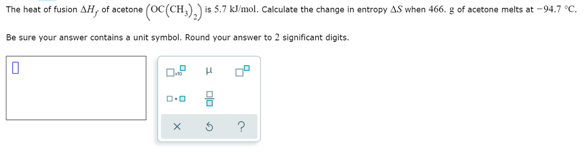 toc(CH.),.)
(OC(CH,)) is 5.7 kJ/mol. Calculate the change in entropy AS when 466. g of acetone melts at -94.7 °C.
The heat of fusion AH, of acetone
Be sure your answer contains a unit symbol. Round your answer to 2 significant digits.
x10
?
