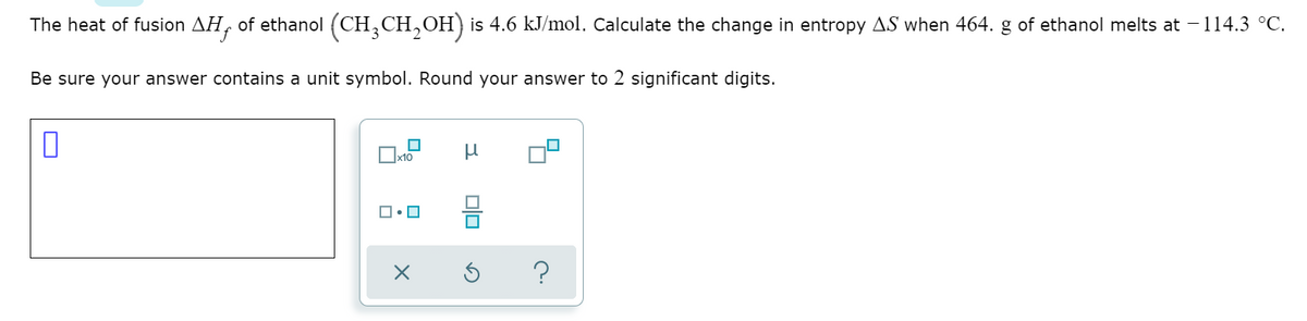 The heat of fusion AH, of ethanol (CH,CH,OH) is 4.6 kJ/mol. Calculate the change in entropy AS when 464. g of ethanol melts at - 114.3 °C.
Be sure your answer contains a unit symbol. Round your answer to 2 significant digits.
x10
?
