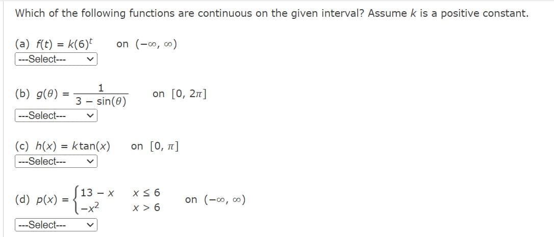 Which of the following functions are continuous on the given interval? Assume k is a positive constant.
(a) f(t)
=k(6)t on (-∞0, ∞0)
---Select---
=
(b) g(0)
---Select---
(c) h(x) = ktan(x)
---Select---
(d) p(x) =
1
3- sin (0)
---Select---
13 - x
1-x²
on [0, 2π]
on [0, π]
x ≤ 6
X > 6
on (-∞0,00)