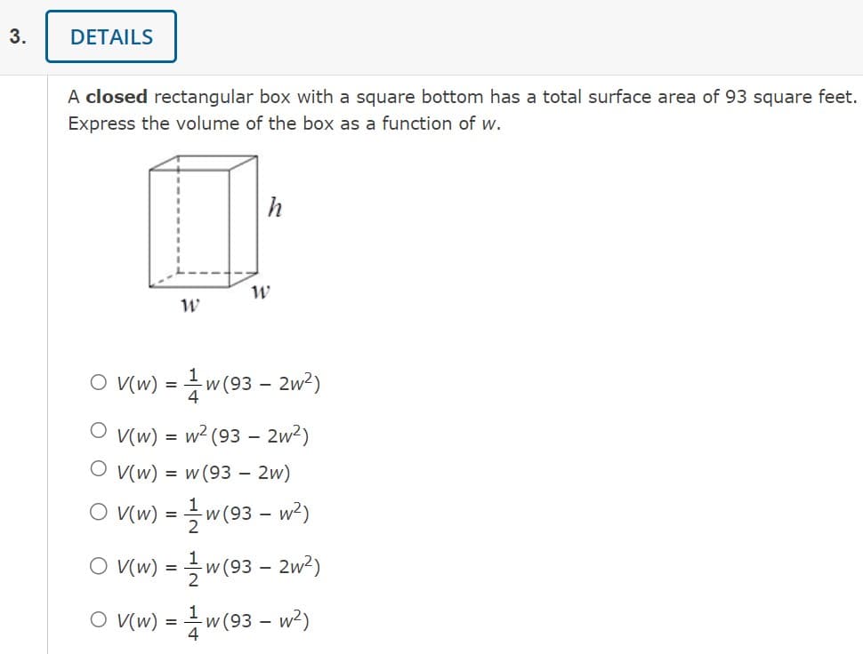 3.
DETAILS
A closed rectangular box with a square bottom has a total surface area of 93 square feet.
Express the volume of the box as a function of w.
W
h
W
O V(w) = ¹w (93 - 2w²)
OV(w) = w² (93 - 2w²)
O V(w) = w(93 - 2w)
O V(w) = 1w (93 - w²)
O V(w) =
w (93 - 2w²)
O V(w) = 1w (93 - w²)