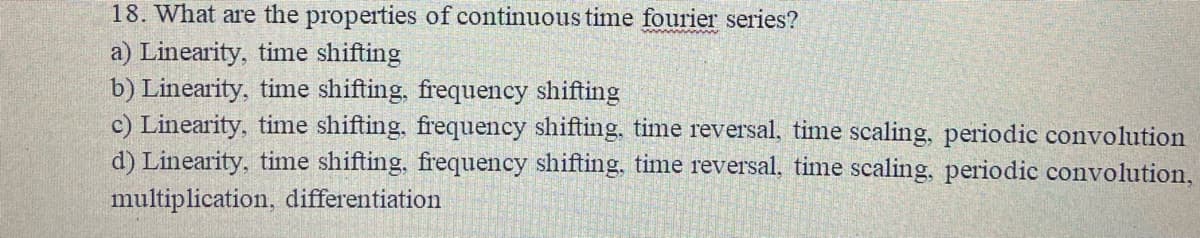 18. What are the properties of continuous time fourier series?
a) Linearity, time shifting
b) Linearity, time shifting, frequency shifting
c) Linearity, time shifting, frequency shifting, time reversal, time scaling, periodic convolution
d) Linearity, time shifting, frequency shifting, time reversal, time scaling, periodic convolution,
multiplication, differentiation
