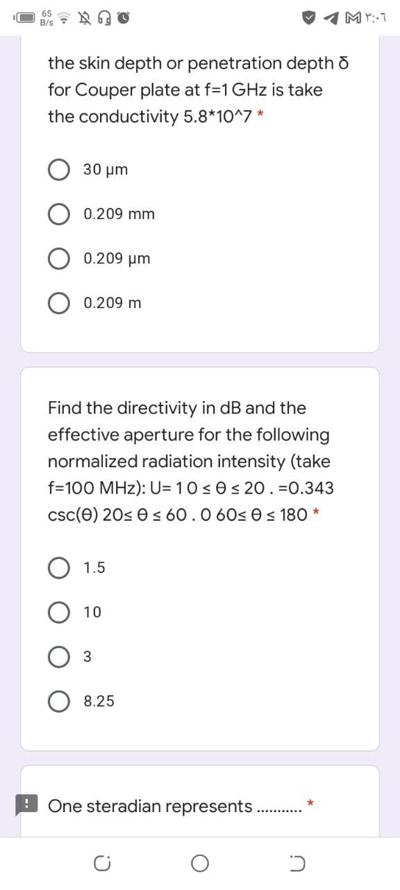 65
the skin depth or penetration depth o
for Couper plate at f=1 GHz is take
the conductivity 5.8*10^7 *
30 um
0.209 mm
0.209 µm
0.209 m
Find the directivity in dB and the
effective aperture for the following
normalized radiation intensity (take
f=100 MHz): U= 10 ses 20. =0.343
csc(e) 20s e < 60.0 60s 0 < 180 *
1.5
10
8.25
One steradian represents
