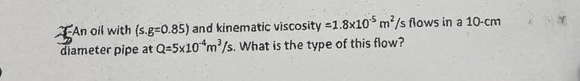 An
An oil with (s.g=0.85) and kinematic viscosity =1.8x105 m²/s flows in a 10-cm
diameter pipe at Q=5x10 m³/s. What is the type of this flow?