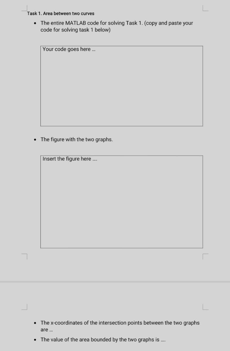 Task 1. Area between two curves
• The entire MATLAB code for solving Task 1. (copy and paste your
code for solving task 1 below)
●
Your code goes here...
The figure with the two graphs.
Insert the figure here....
The x-coordinates of the intersection points between the two graphs
are ...
The value of the area bounded by the two graphs is ....