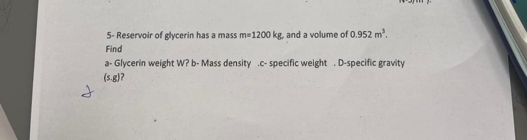 5- Reservoir of glycerin has a mass m=1200 kg, and a volume of 0.952 m³.
Find
a-Glycerin weight W? b- Mass density .c-specific weight. D-specific gravity
(s.g)?