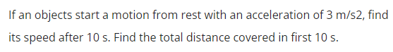 If an objects start a motion from rest with an acceleration of 3 m/s2, find
its speed after 10 s. Find the total distance covered in first 10 s.