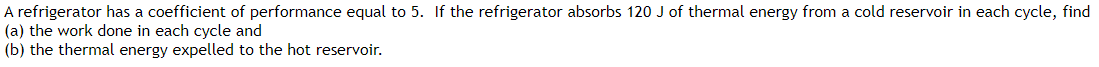 A refrigerator has a coefficient of performance equal to 5. If the refrigerator absorbs 120 J of thermal energy from a cold reservoir in each cycle, find
(a) the work done in each cycle and
(b) the thermal energy expelled to the hot reservoir.