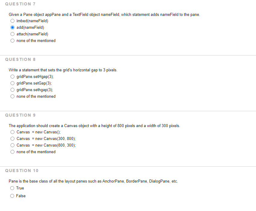 QUESTION 7
Given a Pane object appPane and a TextField object nameField, which statement adds nameField to the pane.
imbed(nameField)
add(nameField)
attach(nameField)
none of the mentioned
QUESTION 8
Write a statement that sets the grid's horizontal gap to 3 pixels.
gridPane.setHgap(3);
gridPane.setGap(3);:
gridPane.sethgap(3);
none of the mentioned
QUESTION 9
The application should create a Canvas object with a height of 800 pixels and a width of 300 pixels.
Canvas = new Canvas();
Canvas = new Canvas(300, 800):
Canvas = new Canvas(800, 300);
none of the mentioned
QUESTION 10
Pane is the base class of all the layout panes such as AnchorPane, BorderPane, DialogPane, etc.
True
False
