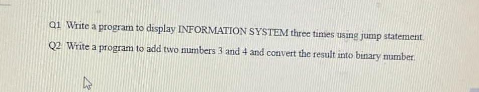 Q1 Write a program to display INFORMATION SYSTEM three times using jump statement.
Q2 Write a program to add two numbers 3 and 4 and convert the result into binary number.
