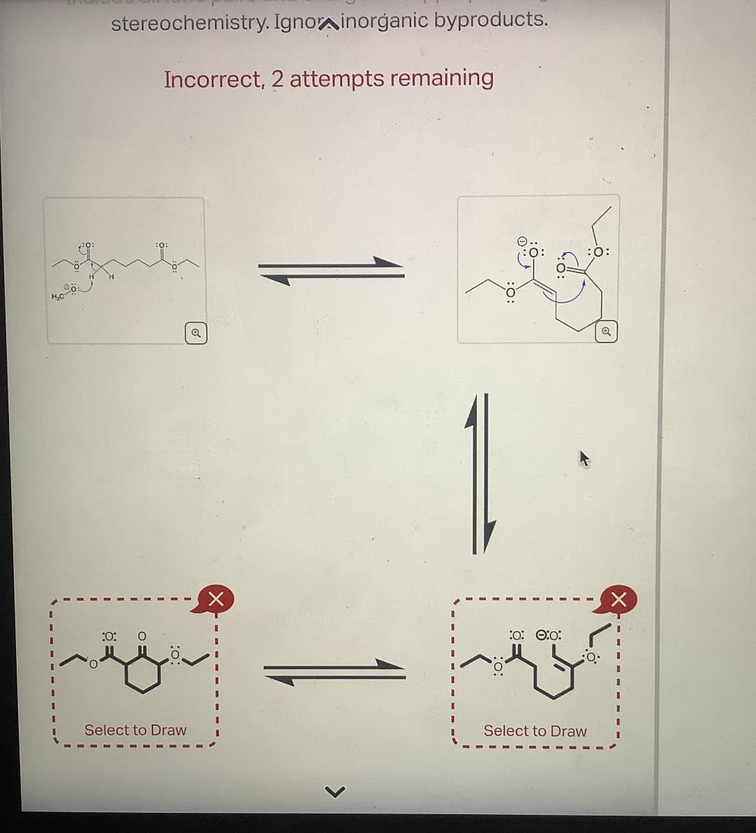 H₂C-
stereochemistry. Ignor inorganic byproducts.
Incorrect, 2 attempts remaining
:0: O
:0:0:0:
Select to Draw
Select to Draw
:0: