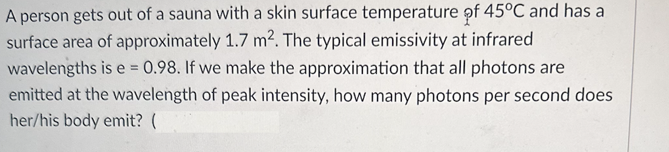 A person gets out of a sauna with a skin surface temperature of 45°C and has a
surface area of approximately 1.7 m². The typical emissivity at infrared
wavelengths is e= 0.98. If we make the approximation that all photons are
emitted at the wavelength of peak intensity, how many photons per second does
her/his body emit? (