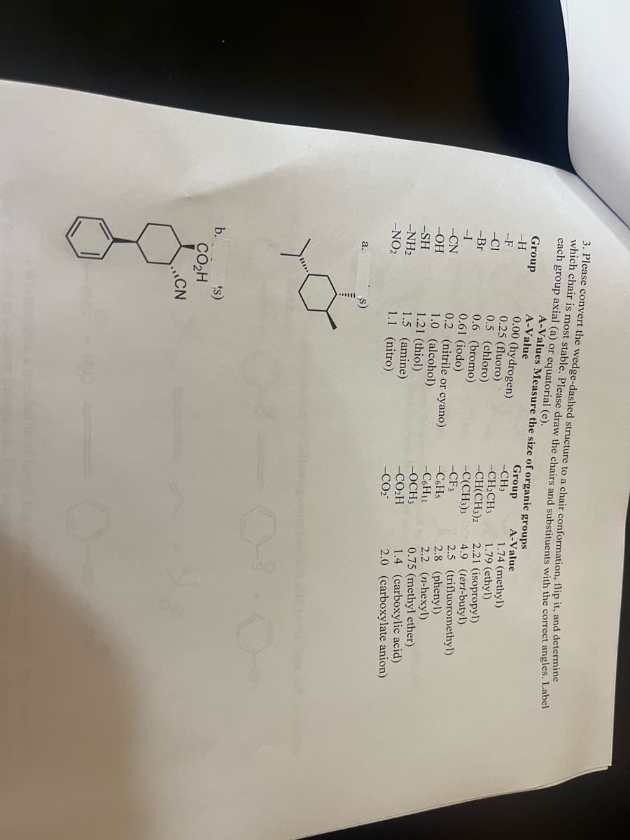 3. Please convert the wedge-dashed structure to a chair conformation, flip it, and determine
which chair is most stable. Please draw the chairs and substituents with the correct angles. Label
each group axial (a) or equatorial (e).
Group
-H
-F
-CI
-Br
-I
-CN
-OH
-SH
-NH₂
-NO₂
b.
a.
ts)
CO₂H
CN
A-Values Measure the size of organic groups
A-Value
0.00 (hydrogen)
0.25 (fluoro)
0.5 (chloro)
0.6 (bromo)
0.61 (iodo)
0.2 (nitrile or cyano)
1.0 (alcohol)
1.21 (thiol)
1.5 (amine)
1.1 (nitro)
Group
-CH3
-CH₂CH3
-CH(CH3)2
-C(CH3)3
-CF3
-C6Hs
-C6H11
-OCH3
COH
-CO₂
A-Value
1.74 (methyl)
1.79 (ethyl)
2.21 (isopropyl)
4.9 (tert-butyl)
2.5 (trifluoromethyl)
2.8 (phenyl)
2.2 (n-hexyl)
0.75 (methyl ether)
1.4 (carboxylic acid)
2.0 (carboxylate anion)