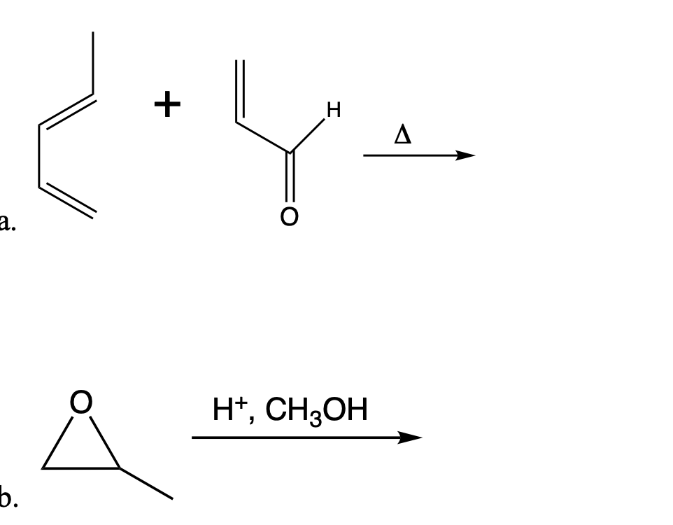 The image depicts two chemical reaction schemes labeled as "a" and "b."

### Reaction a:
This reaction involves the combination of two organic molecules under the influence of heat (indicated by the triangle symbol ∆).

#### Reactants:
- **Reactant 1**: A molecule consisting of a conjugated diene system – two double bonds separated by a single carbon (1,3-butadiene).
- **Reactant 2**: An aldehyde group attached to an ethylene chain (an α,β-unsaturated aldehyde).

#### Conditions:
- Heat (△)

There could be various potential products for this reaction depending on specific reaction conditions, but typically, a Diels-Alder reaction or other pericyclic reactions may be involved.

### Reaction b:
This reaction involves an oxirane (epoxide) undergoing a reaction in the presence of an acid (H⁺) and methanol (CH3OH).

#### Reactants:
- **Reactant**: An oxirane (epoxide) with an ethyl group attached (ethyl oxirane).
- **Reagents**: Acidic conditions (H⁺) and methanol (CH3OH).

#### Conditions:
- Acidic medium (H⁺)
- Methanol (CH3OH)

The expected outcome of this reaction is the opening of the epoxide ring to form a diol or other possible products based on nucleophilic attack by methanol under acidic conditions, typically leading to a methanol addition product.

### Summary:
- **Reaction a**: Likely involves a pericyclic reaction under heat between a conjugated diene and an α,β-unsaturated aldehyde.
- **Reaction b**: Represents the ring-opening of an oxirane in the presence of an acid and methanol, leading to the formation of a new product via nucleophilic addition.

These reactions serve as key examples in organic chemistry for demonstrating concepts like pericyclic reactions and nucleophilic substitution in epoxides.