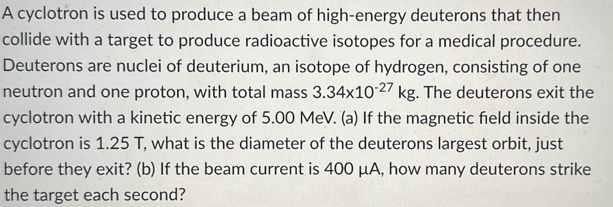 A cyclotron is used to produce a beam of high-energy deuterons that then
collide with a target to produce radioactive isotopes for a medical procedure.
Deuterons are nuclei of deuterium, an isotope of hydrogen, consisting of one
neutron and one proton, with total mass 3.34x10-27 kg. The deuterons exit the
cyclotron with a kinetic energy of 5.00 MeV. (a) If the magnetic field inside the
cyclotron is 1.25 T, what is the diameter of the deuterons largest orbit, just
before they exit? (b) If the beam current is 400 μA, how many deuterons strike
the target each second?