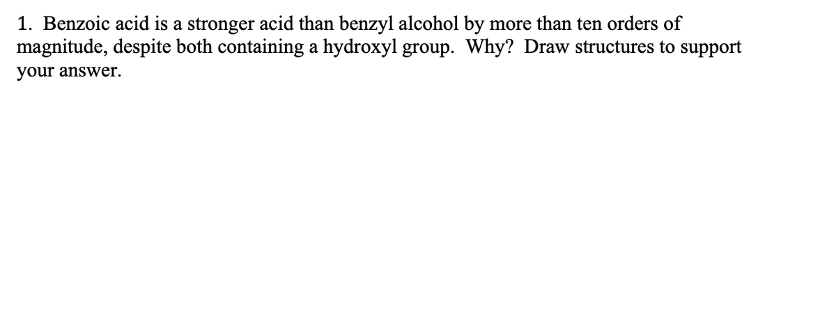 1. Benzoic acid is a stronger acid than benzyl alcohol by more than ten orders of
magnitude, despite both containing a hydroxyl group. Why? Draw structures to support
your answer.