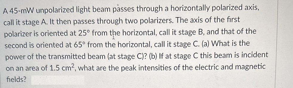 A 45-mW unpolarized light beam passes through a horizontally polarized axis,
call it stage A. It then passes through two polarizers. The axis of the first
polarizer is oriented at 25° from the horizontal, call it stage B, and that of the
second is oriented at 65° from the horizontal, call it stage C. (a) What is the
power of the transmitted beam (at stage C)? (b) If at stage C this beam is incident
on an area of 1.5 cm2, what are the peak intensities of the electric and magnetic
fields?