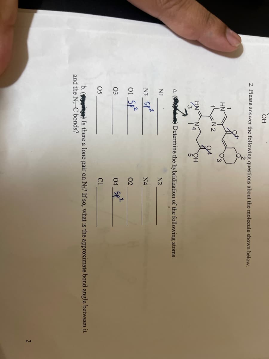 OH
2. Please answer the following questions about the molecule shown below.
a.
HN
05
HA
3
N1
N3_Sp²
01 Sp²
03
N2
OH
5
Determine the hybridization of the following atoms.
N2
N4
02
04_5p²
C1
b. (g) Is there a lone pair on N₂? If so, what is the approximate bond angle between it
and the N₂-C bonds?
2