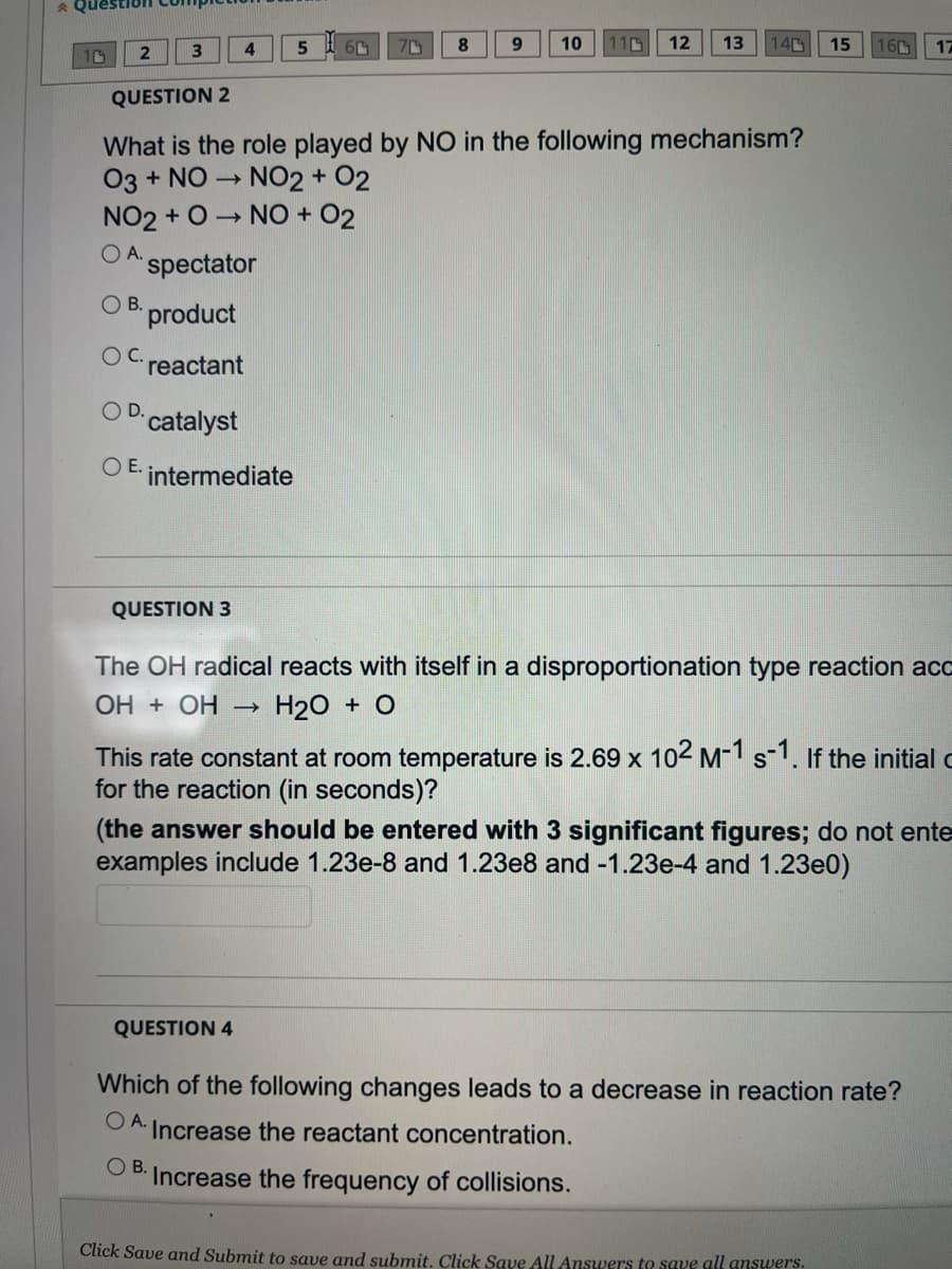 ### Chemistry Quiz

#### Question 2
**What is the role played by NO in the following mechanism?**

\[ \text{O}_3 + \text{NO} \rightarrow \text{NO}_2 + \text{O}_2 \]
\[ \text{NO}_2 + \text{O} \rightarrow \text{NO} + \text{O}_2 \]

**Options:**
- **A.** Spectator
- **B.** Product
- **C.** Reactant
- **D.** Catalyst
- **E.** Intermediate

#### Question 3
**The OH radical reacts with itself in a disproportionation type reaction according to the equation:**

\[ \text{OH} + \text{OH} \rightarrow \text{H}_2\text{O} + \text{O} \]

This rate constant at room temperature is \(2.69 \times 10^2 \, \text{M}^{-1} \text{s}^{-1}\). If the initial concentration is \(0.0055 \, \text{M}\), what is the time required for the reaction (in seconds)?

**Note:** The answer should be entered with 3 significant figures; do not enter units. Examples include 1.23e-8 and 1.23e8 and -1.23e-4 and 1.23e0.

**Answer:**

\[ \_\_\_\_\_\_ \]

#### Question 4
**Which of the following changes leads to a decrease in reaction rate?**

**Options:**
- **A.** Increase the reactant concentration.
- **B.** Increase the frequency of collisions.

---

*Please click "Save and Submit" to save and submit your answers. Click "Save All Answers" to save all answers.*

