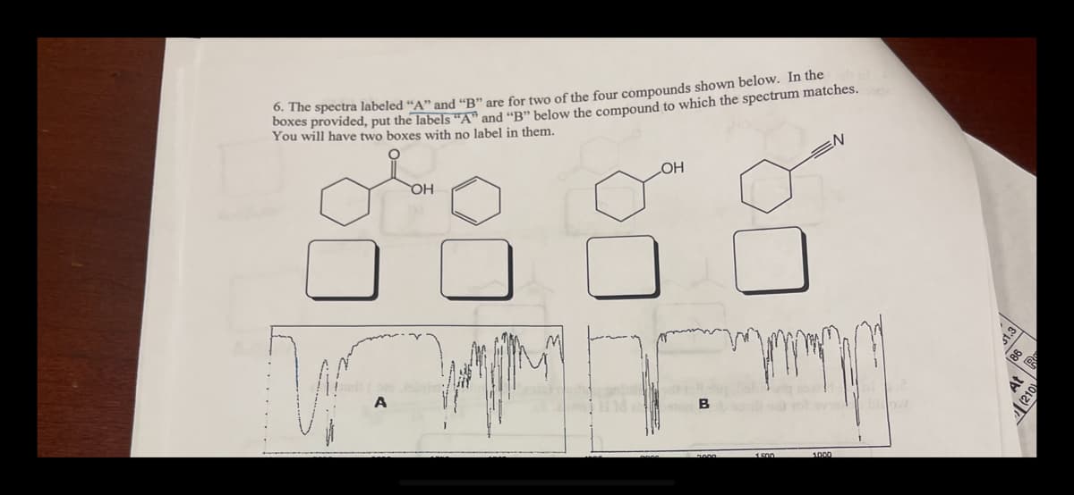 ### Infrared Spectroscopy Analysis for Compound Identification

#### Question 6: Spectral Matching Exercise

The task involves matching the correct infrared (IR) spectra labeled "A" and "B" to the respective chemical compounds from a set of four options. Follow the instructions below to complete this exercise.

**Instructions**: 
Compare the provided IR spectra with the types of bonds and functional groups present in each compound and determine which spectra ("A" and "B") correspond to which compounds. Place the label "A" or "B" in the boxes below the correct compounds. Note that two compounds will not receive a label.

#### Provided Compounds:
1. **Compound 1**: Contains a benzene ring with a carboxylic acid group.
2. **Compound 2**: Contains a benzene ring with an alcohol group.
3. **Compound 3**: Contains a benzene ring.
4. **Compound 4**: Contains a benzene ring with a nitrile group.

#### Spectra Explanation:

- **Spectrum A**: 
  - This spectrum presents significant peaks in the range typically associated with carboxylic acids (around 1700 cm^-1 for C=O stretch and a broad O-H stretch).

- **Spectrum B**:
  - This spectrum shows distinctive peaks in the typical regions for alcohols (around 3300 cm^-1 for O-H stretch).

### Graphical Representation:
Two IR spectra, labeled "A" and "B", are displayed at the bottom of the diagram:
- **Spectrum A**:
  - Broad absorption past 3000 cm^-1 corresponding to O-H stretching in carboxylic acids.
  - Significant peak around 1700 cm^-1 indicative of the C=O stretch.
- **Spectrum B**:
  - Broad peak near 3300 cm^-1 suggestive of O-H stretch, characteristic of alcohols.

**Steps to Identify Compounds**:
1. **Identify functional groups in spectra**:
   - Look for broad peaks around 3000 cm^-1 (O-H stretching).
   - Sharp peaks around 1700 cm^-1 (C=O stretching).
2. **Match these features with the given compounds**.

**Matching**:

1. **Spectrum A** is most likely related to **Compound 1** (carboxylic acid) due to the presence of the broad O-H and sharp C=O stretches.
2.