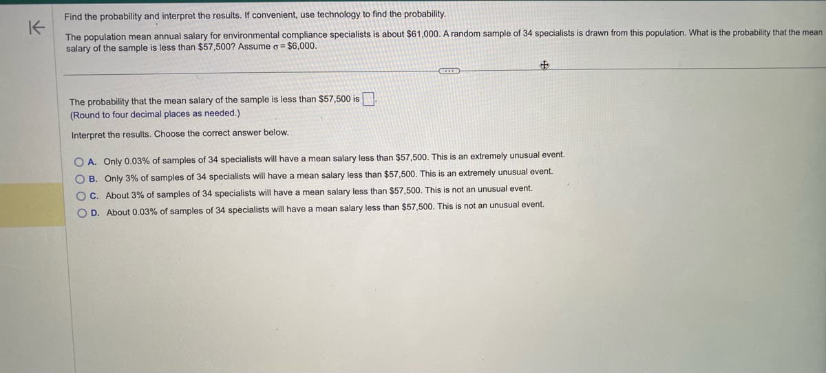 K
Find the probability and interpret the results. If convenient, use technology to find the probability.
The population mean annual salary for environmental compliance specialists is about $61,000. A random sample of 34 specialists is drawn from this population. What is the probability that the mean
salary of the sample is less than $57,500? Assume o = $6,000.
The probability that the mean salary of the sample is less than $57,500 is
(Round to four decimal places as needed.)
Interpret the results. Choose the correct answer below.
O A. Only 0.03% of samples of 34 specialists will have a mean salary less than $57,500. This is an extremely unusual event.
OB. Only 3% of samples of 34 specialists will have a mean salary less than $57,500. This is an extremely unusual event.
OC. About 3% of samples of 34 specialists will have a mean salary less than $57,500. This is not an unusual event.
O D. About 0.03% of samples of 34 specialists will have a mean salary less than $57,500. This is not an unusual event.