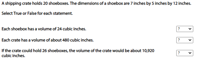 A shipping crate holds 20 shoeboxes. The dimensions of a shoebox are 7 inches by 5 inches by 12 inches.
Select True or False for each statement.
Each shoebox has a volume of 24 cubic inches.
Each crate has a volume of about 480 cubic inches.
If the crate could hold 26 shoeboxes, the volume of the crate would be about 10,920
cubic inches.
>
>
