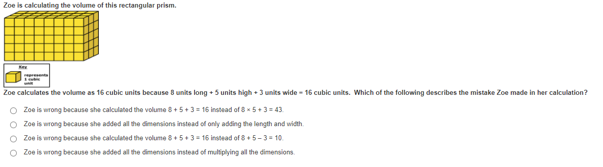 Zoe is calculating the volume of this rectangular prism.
Key
represents
1 cubic
unit
Zoe calculates the volume as 16 cubic units because 8 units long + 5 units high + 3 units wide = 16 cubic units. Which of the following describes the mistake Zoe made in her calculation?
O Zoe is wrong because she calculated the volume 8 + 5 + 3 = 16 instead of 8 x 5 + 3 = 43.
O Zoe is wrong because she added all the dimensions instead of only adding the length and width.
Zoe is wrong because she calculated the volume 8 + 5 + 3 = 16 instead of 8 + 5 - 3 = 10.
O Zoe is wrong because she added all the dimensions instead of multiplying all the dimensions.
