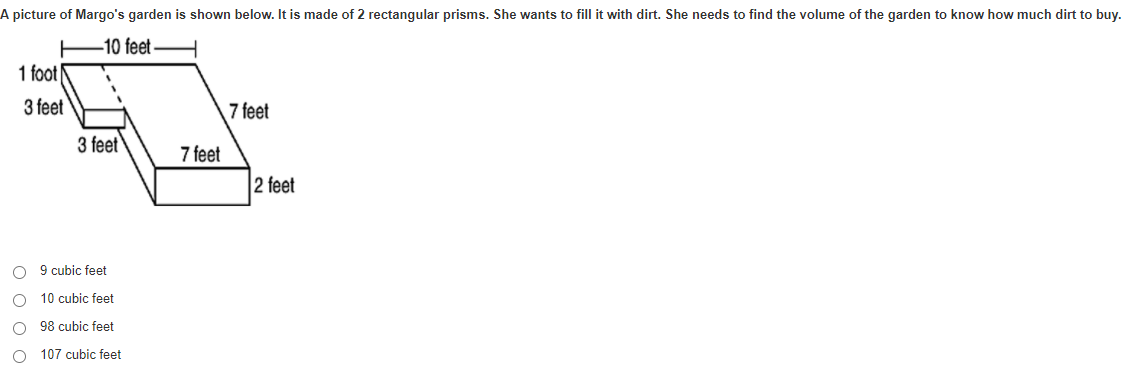 A picture of Margo's garden is shown below. It is made of 2 rectangular prisms. She wants to fill it with dirt. She needs to find the volume of the garden to know how much dirt to buy.
-10 feet
1 foot
3 feet
7 feet
3 feet
7 feet
2 feet
O 9 cubic feet
10 cubic feet
O 98 cubic feet
O 107 cubic feet
