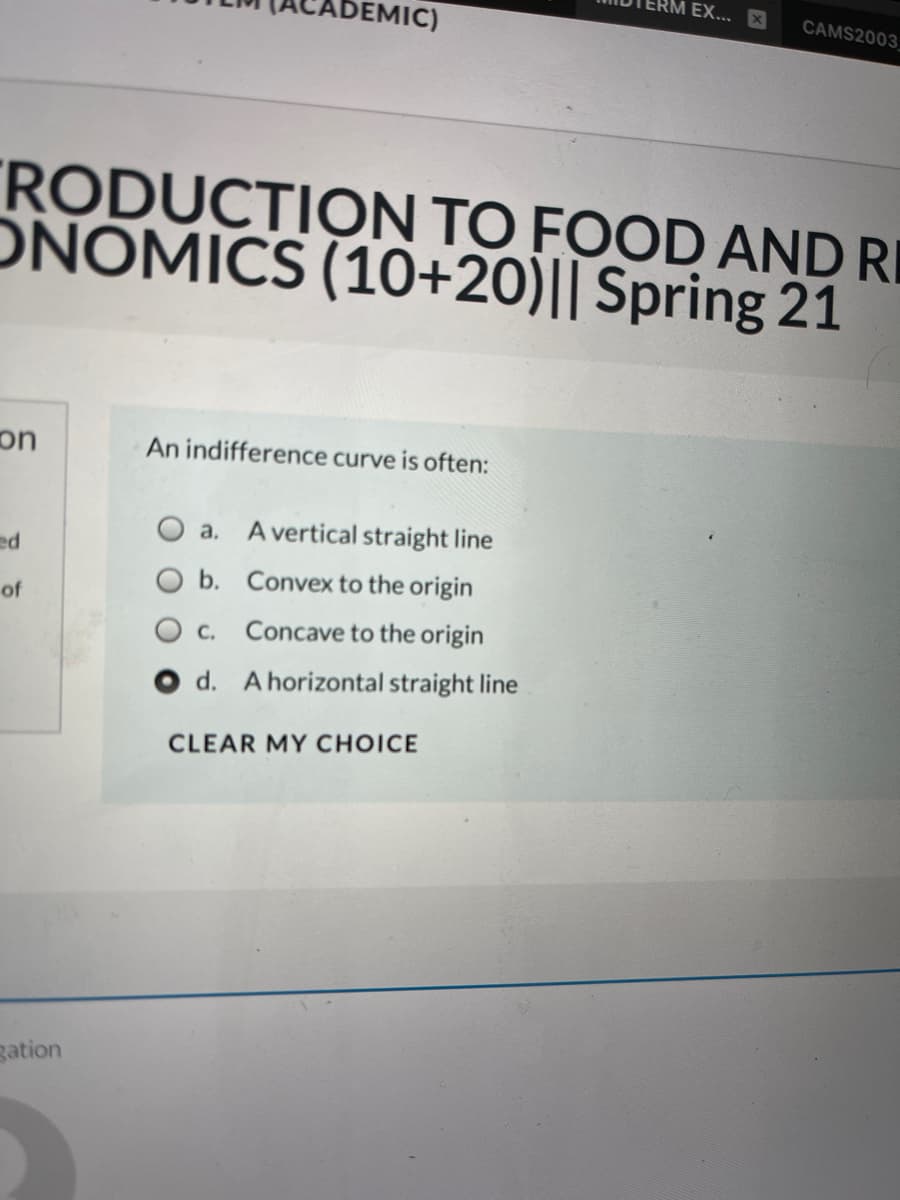 EX...
EMIC)
CAMS2003
RODUCTION TO FOOD AND R
ÔNOMICS (10+20)|| Spring 21
on
An indifference curve is often:
O a. A vertical straight line
ed
b. Convex to the origin
of
C.
Concave to the origin
O d. A horizontal straight line
CLEAR MY CHOICE
gation
