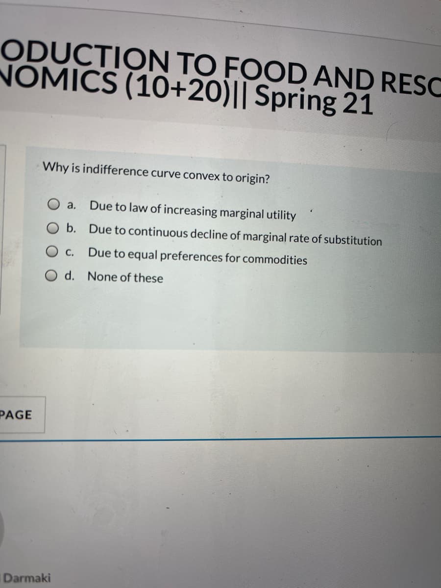 ODUCTION TO FOOD AND RESC
NOMICS (10+20)|| Spring 21
Why is indifference curve convex to origin?
a.
Due to law of increasing marginal utility
b. Due to continuous decline of marginal rate of substitution
С.
Due to equal preferences for commodities
d.
None of these
PAGE
Darmaki
