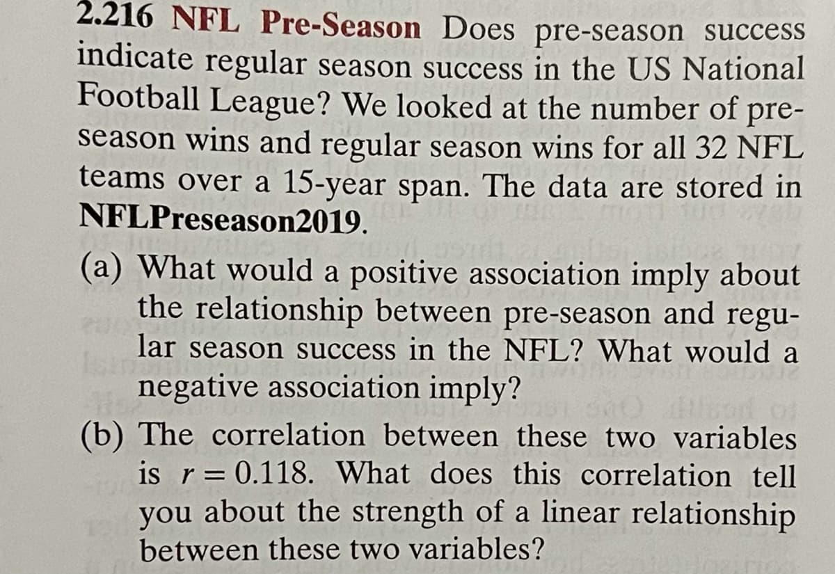 2.216 NFL Pre-Season Does pre-season succesSS
indicate regular season success in the US National
Football League? We looked at the number of pre-
season wins and regular season wins for all 32 NFL
teams over a 15-year span. The data are stored in
NFLPreseason2019.
(a) What would a positive association imply about
the relationship between pre-season and regu-
lar season success in the NFL? What would a
Isin
negative association imply?
(b) The correlation between these two variables
is r= 0.118. What does this correlation tell
you about the strength of a linear relationship
between these two variables?
