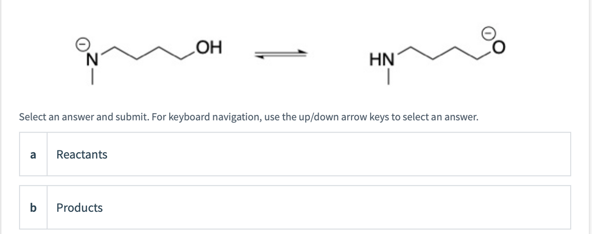 a
Select an answer and submit. For keyboard navigation, use the up/down arrow keys to select an answer.
b
Reactants
OH
Products
HN
1