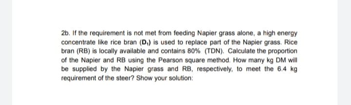 2b. If the requirement is not met from feeding Napier grass alone, a high energy
concentrate like rice bran (D,) is used to replace part of the Napier grass. Rice
bran (RB) is locally available and contains 80% (TDN). Calculate the proportion
of the Napier and RB using the Pearson square method. How many kg DM will
be supplied by the Napier grass and RB, respectively, to meet the 6.4 kg
requirement of the steer? Show your solution:
