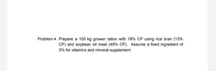 Problem 4. Prepare a 100 kg grower ration with 18% CP using rice bran (13%
CP) and soybean oil meal (49% CP). Assume a fixed ingredient of
3% for vitamins and mineral supplement.
