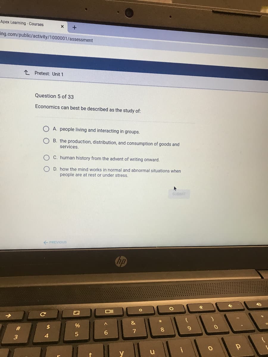 Apex Learning - Courses
ing.com/public/activity/1000001/assessment
L Pretest: Unit 1
Question 5 of 33
Economics can best be described as the study of:
A. people living and interacting in groups.
O B. the production, distribution, and consumption of goods and
services.
O C. human history from the advent of writing onward.
O D. how the mind works in normal and abnormal situations when
people are at rest or under stress.
SUBMIT
E PREVIOUS
Cip
->
&
$
%
#3
8
9
7
3.
4
y
