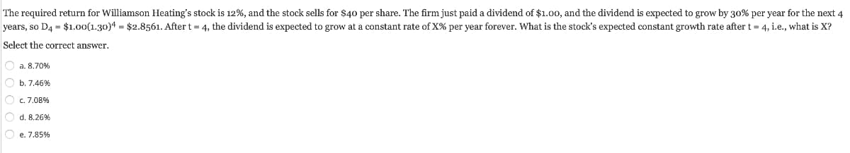 The required return for Williamson Heating's stock is 12%, and the stock sells for $40 per share. The firm just paid a dividend of $1.00, and the dividend is expected to grow by 30% per year for the next 4
years, so D4 = $1.00(1.30)4 = $2.8561. After t = 4, the dividend is expected to grow at a constant rate of X% per year forever. What is the stock's expected constant growth rate after t = 4, i.e., what is X?
Select the correct answer.
O a. 8.70%
O b. 7.46%
O c. 7.08%
d. 8.26%
Oe. 7.85%