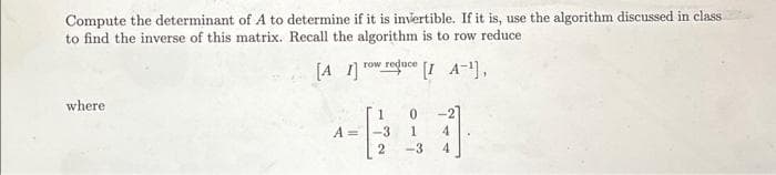 Compute the determinant of A to determine if it is invertible. If it is, use the algorithm discussed in class
to find the inverse of this matrix. Recall the algorithm is to row reduce.
[A1]
where
A=
row reduce
1 0
-3
2
[I A-¹],
1 4
4
-3