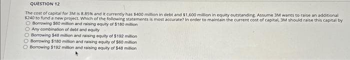 QUESTION 12
The cost of capital for 3M is 8.85% and it currently has $400 million in debt and $1,600 million in equity outstanding. Assume 3M wants to raise an additional
$240 to fund a new project. Which of the following statements is most accurate? In order to maintain the current cost of capital, 3M should raise this capital by
O Borrowing $60 million and raising equity of $180 million
O Any combination of debt and equity
O Borrowing $48 million and raising equity of $192 million
O Borrowing $180 million and raising equity of $60 million
O Borrowing $192 million and raising equity of $48 million