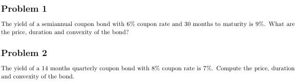 Problem 1
The yield of a semiannual coupon bond with 6% coupon rate and 30 months to maturity is 9%. What are
the price, duration and convexity of the bond?
Problem 2
The yield of a 14 months quarterly coupon bond with 8% coupon rate is 7%. Compute the price, duration
and convexity of the bond.