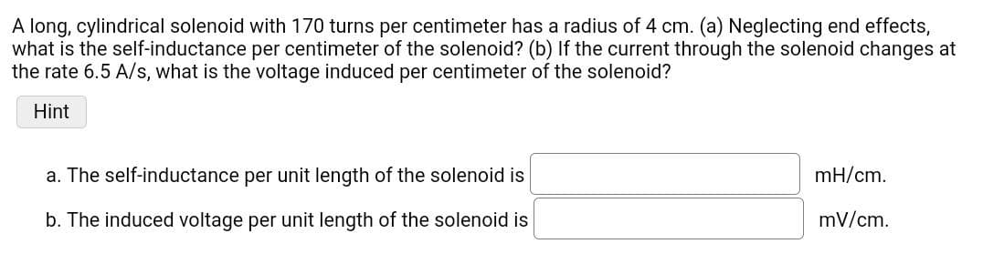 A long, cylindrical solenoid with 170 turns per centimeter has a radius of 4 cm. (a) Neglecting end effects,
what is the self-inductance per centimeter of the solenoid? (b) If the current through the solenoid changes at
the rate 6.5 A/s, what is the voltage induced per centimeter of the solenoid?
Hint
a. The self-inductance per unit length of the solenoid is
b. The induced voltage per unit length of the solenoid is
mH/cm.
mV/cm.